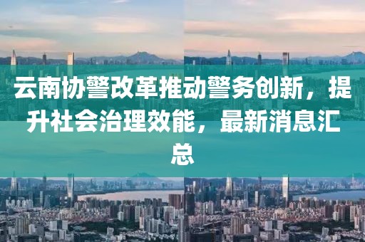 云南協(xié)警改革推動(dòng)警務(wù)創(chuàng)新，提升社會治理效能，最新消息匯總