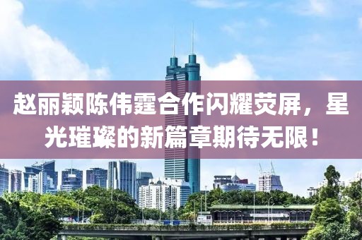 趙麗穎陳偉霆合作閃耀熒屏，星光璀璨的新篇章期待無限！