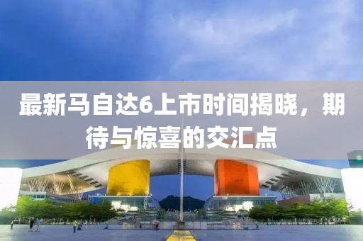 最新馬自達(dá)6上市時(shí)間揭曉，期待與驚喜的交匯點(diǎn)