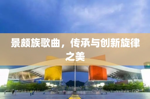 景頗族歌曲，傳承與創(chuàng)新旋律之美