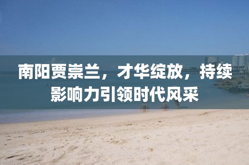南陽賈崇蘭，才華綻放，持續(xù)影響力引領(lǐng)時代風采