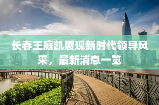 長春王庭凱展現(xiàn)新時代領(lǐng)導(dǎo)風(fēng)采，最新消息一覽