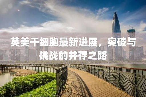 英美干細胞最新進展，突破與挑戰(zhàn)的并存之路