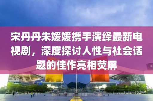 宋丹丹朱媛媛攜手演繹最新電視劇，深度探討人性與社會話題的佳作亮相熒屏