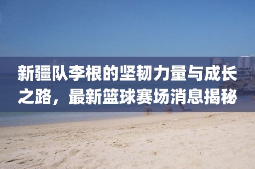 新疆隊李根的堅韌力量與成長之路，最新籃球賽場消息揭秘