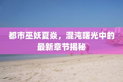 都市巫妖夏焱，混沌曙光中的最新章節(jié)揭秘