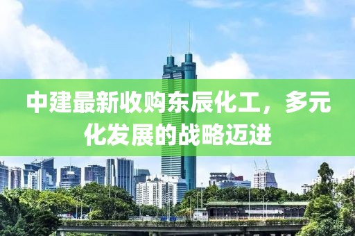 中建最新收購東辰化工，多元化發(fā)展的戰(zhàn)略邁進(jìn)
