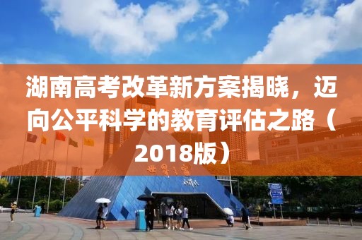湖南高考改革新方案揭曉，邁向公平科學(xué)的教育評(píng)估之路（2018版）