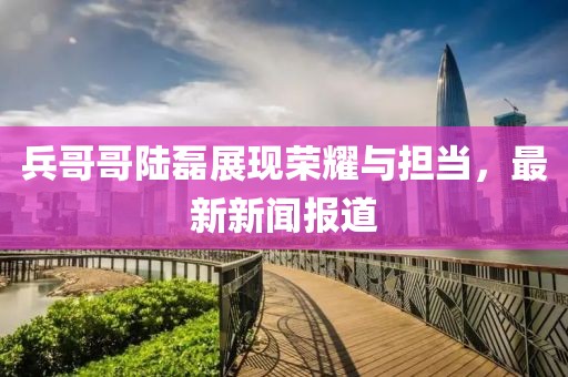 兵哥哥陸磊展現(xiàn)榮耀與擔(dān)當，最新新聞報道