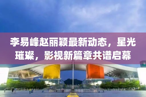李易峰趙麗穎最新動(dòng)態(tài)，星光璀璨，影視新篇章共譜啟幕