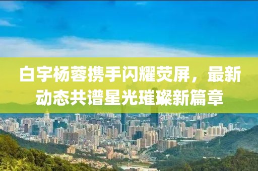 白宇楊蓉?cái)y手閃耀熒屏，最新動(dòng)態(tài)共譜星光璀璨新篇章