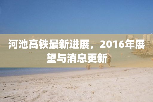 河池高鐵最新進(jìn)展，2016年展望與消息更新