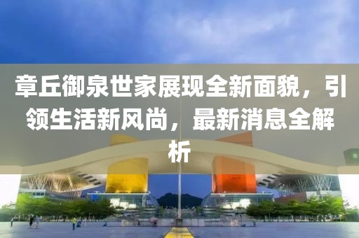 章丘御泉世家展現(xiàn)全新面貌，引領生活新風尚，最新消息全解析
