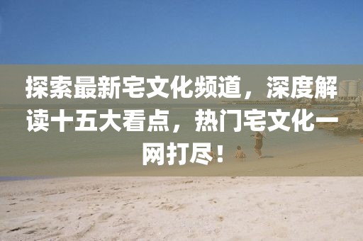 探索最新宅文化頻道，深度解讀十五大看點，熱門宅文化一網打盡！