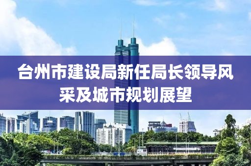 臺(tái)州市建設(shè)局新任局長(zhǎng)領(lǐng)導(dǎo)風(fēng)采及城市規(guī)劃展望
