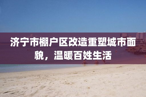 濟寧市棚戶區(qū)改造重塑城市面貌，溫暖百姓生活