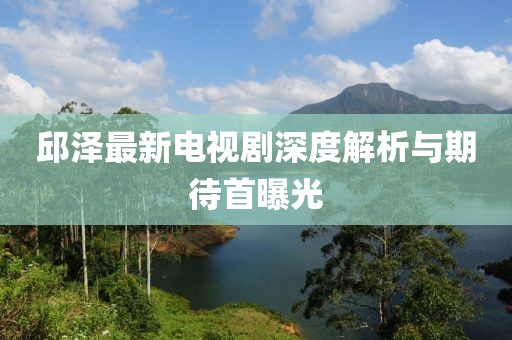 邱澤最新電視劇深度解析與期待首曝光