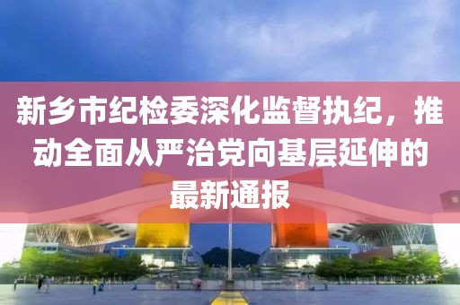 新鄉(xiāng)市紀(jì)檢委深化監(jiān)督執(zhí)紀(jì)，推動(dòng)全面從嚴(yán)治黨向基層延伸的最新通報(bào)