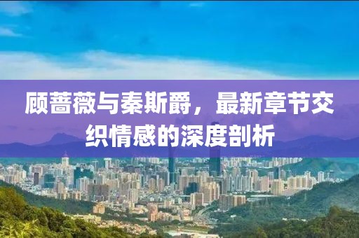 顧薔薇與秦斯爵，最新章節(jié)交織情感的深度剖析