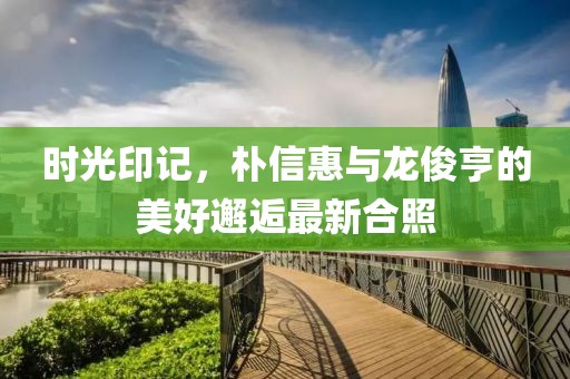 時(shí)光印記，樸信惠與龍俊亨的美好邂逅最新合照