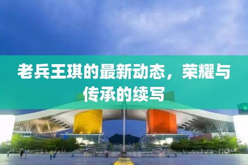 老兵王琪的最新動態(tài)，榮耀與傳承的續(xù)寫