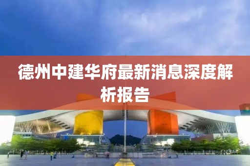 德州中建華府最新消息深度解析報告