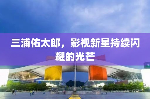 三浦佑太郎，影視新星持續(xù)閃耀的光芒