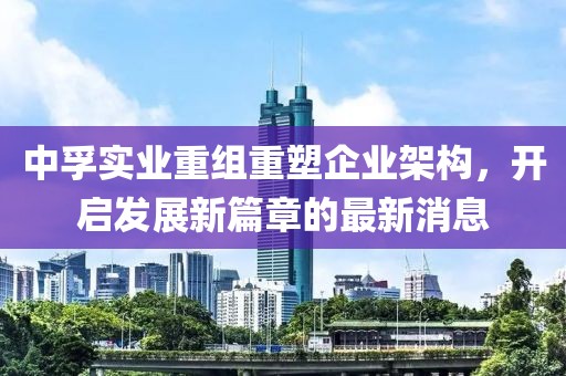中孚實(shí)業(yè)重組重塑企業(yè)架構(gòu)，開啟發(fā)展新篇章的最新消息