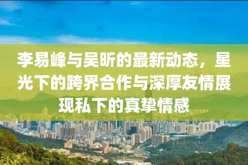 李易峰與吳昕的最新動(dòng)態(tài)，星光下的跨界合作與深厚友情展現(xiàn)私下的真摯情感