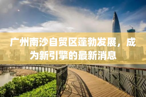 廣州南沙自貿區(qū)蓬勃發(fā)展，成為新引擎的最新消息