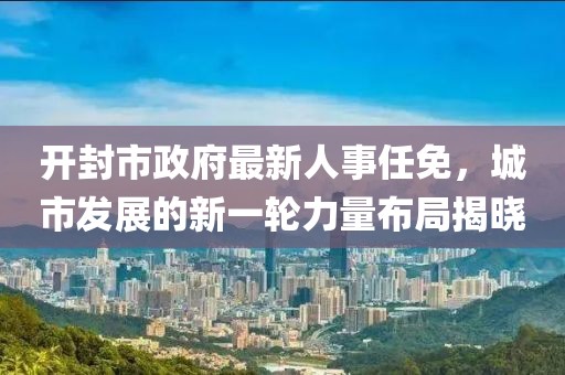 開封市政府最新人事任免，城市發(fā)展的新一輪力量布局揭曉