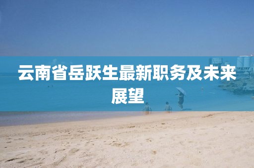 云南省岳躍生最新職務(wù)及未來(lái)展望