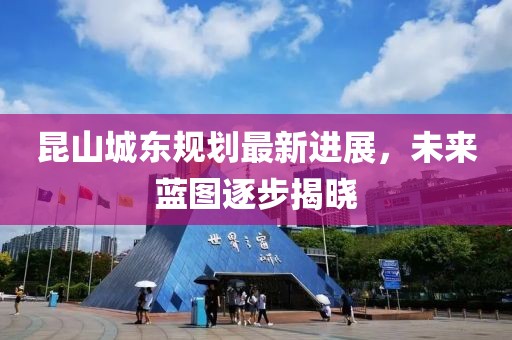 昆山城東規(guī)劃最新進展，未來藍圖逐步揭曉
