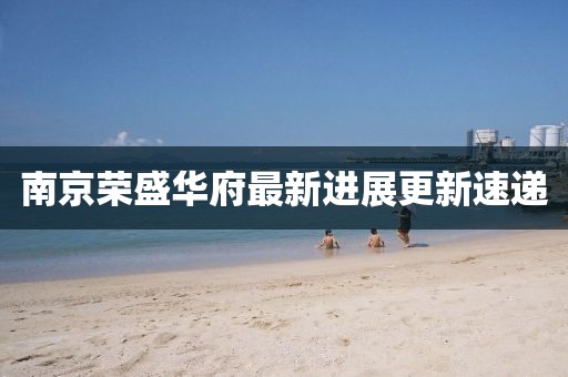 南京榮盛華府最新進(jìn)展更新速遞