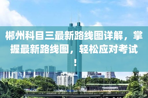 郴州科目三最新路線圖詳解，掌握最新路線圖，輕松應對考試！