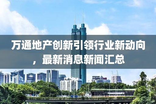 萬通地產(chǎn)創(chuàng)新引領(lǐng)行業(yè)新動向，最新消息新聞匯總