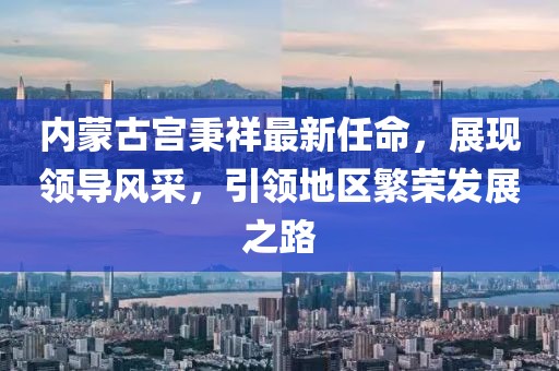 內(nèi)蒙古宮秉祥最新任命，展現(xiàn)領(lǐng)導(dǎo)風(fēng)采，引領(lǐng)地區(qū)繁榮發(fā)展之路
