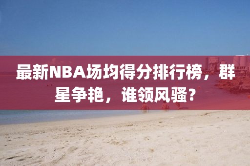 最新NBA場(chǎng)均得分排行榜，群星爭(zhēng)艷，誰(shuí)領(lǐng)風(fēng)騷？