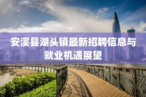 安溪縣湖頭鎮最新招聘信息與就業(yè)機遇展望