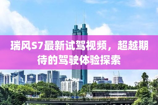 瑞風(fēng)S7最新試駕視頻，超越期待的駕駛體驗(yàn)探索