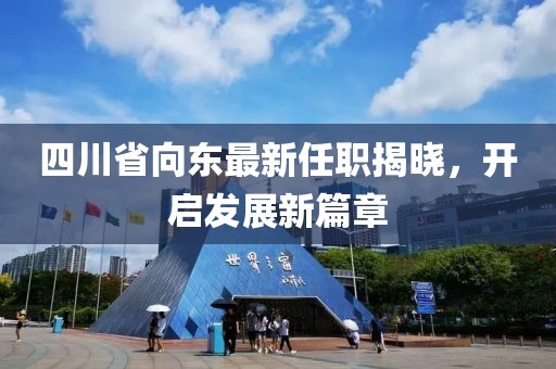 四川省向東最新任職揭曉，開啟發(fā)展新篇章