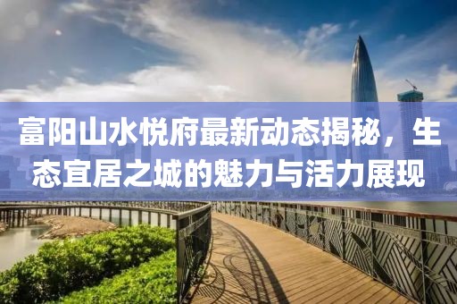 富陽山水悅府最新動態(tài)揭秘，生態(tài)宜居之城的魅力與活力展現(xiàn)