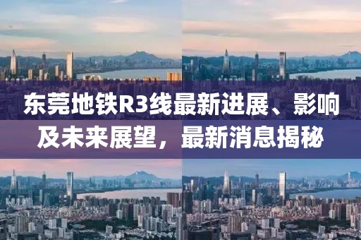 東莞地鐵R3線最新進(jìn)展、影響及未來展望，最新消息揭秘
