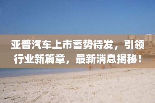 亞普汽車上市蓄勢待發(fā)，引領(lǐng)行業(yè)新篇章，最新消息揭秘！