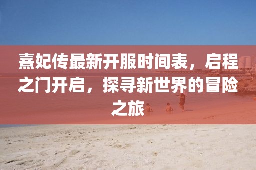 熹妃傳最新開服時(shí)間表，啟程之門開啟，探尋新世界的冒險(xiǎn)之旅