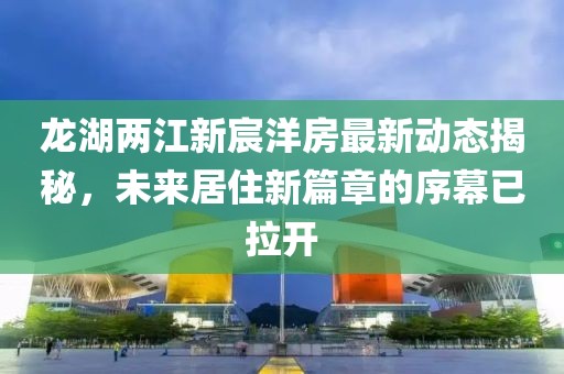 龍湖兩江新宸洋房最新動態(tài)揭秘，未來居住新篇章的序幕已拉開