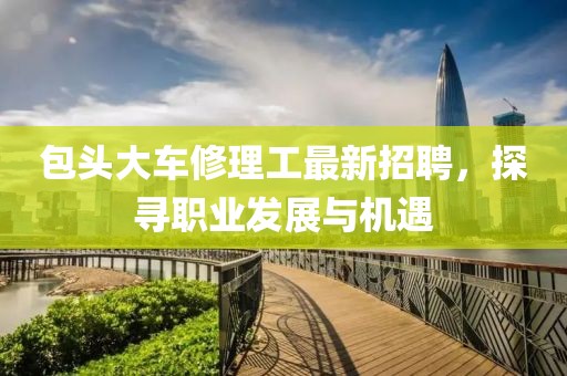 包頭大車修理工最新招聘，探尋職業(yè)發(fā)展與機遇