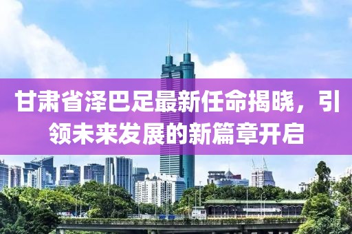 甘肅省澤巴足最新任命揭曉，引領(lǐng)未來發(fā)展的新篇章開啟