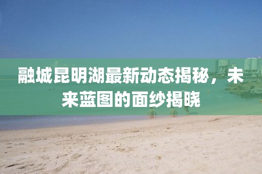 融城昆明湖最新動(dòng)態(tài)揭秘，未來藍(lán)圖的面紗揭曉