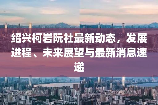 紹興柯巖阮社最新動態(tài)，發(fā)展進(jìn)程、未來展望與最新消息速遞